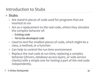 Introduction to Stubs 
 Stubs: 
 Are stand-in pieces of code used for programs that are 
inserted at run 
 Act as a replacement to the real code, where they simulate 
the complex behavior of: 
 Existing code 
 Yet-to-be-developed code 
 Used to test the smallest pieces of code, which might be a 
class, a method, or a function 
 Can help to control the run-time environment 
 Replace the real code at run time, replacing a complex 
behavior (drivers, database access layers, or web service 
clients) with a simple one for testing a part of the real code 
independently. 
© Onkar Deshpande 47 
 