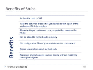 Benefits of Stubs 
Benefits 
Isolate the class or SUT 
Fake the behavior of code not yet created to test a part of the 
code even if it is incomplete 
Allows testing of portions of code, as parts that make up the 
whole 
Can be added to the test code remotely 
Edit configuration files of your environment to customize it 
Record information about method calls 
Represent original objects to allow testing without modifying 
the original objects 
© Onkar Deshpande 48 
 