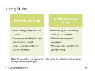 Using Stubs 
When to Use Stubs 
• When the original system is too 
complex 
• For course-grained testing (such 
as integration testing) 
• When replacing an entire file 
system or database 
When Not to Use 
Stubs 
• When writing and maintaining 
stubs gets too complex 
• When stubs may require 
debugging 
• When you need to perform fine-grained 
testing 
Note: To use stubs, your application code has to be properly designed based 
on object-oriented principles. 
© Onkar Deshpande 49 
 
