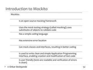 Introduction to Mockito 
Mockito: 
Is an open source mocking framework 
Uses the mock testing strategy (called mocking); uses 
substitutes of objects to validate code 
Has a simple coding language 
Has extensive error location 
Can mock classes and interfaces, resulting in better coding 
Is used to write clean and simple Application Programming 
Interface, enabling creation and modification of test code 
Is user friendly (tests are readable and verification of errors 
is clean) 
© Onkar Deshpande 52 
 