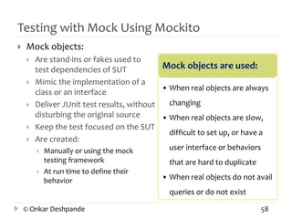 Testing with Mock Using Mockito 
 Mock objects: 
 Are stand-ins or fakes used to 
test dependencies of SUT 
 Mimic the implementation of a 
class or an interface 
 Deliver JUnit test results, without 
disturbing the original source 
 Keep the test focused on the SUT 
 Are created: 
 Manually or using the mock 
testing framework 
 At run time to define their 
behavior 
Mock objects are used: 
• When real objects are always 
changing 
• When real objects are slow, 
difficult to set up, or have a 
user interface or behaviors 
that are hard to duplicate 
• When real objects do not avail 
queries or do not exist 
© Onkar Deshpande 58 
 