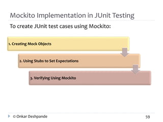 Mockito Implementation in JUnit Testing 
To create JUnit test cases using Mockito: 
1. Creating Mock Objects 
2. Using Stubs to Set Expectations 
3. Verifying Using Mockito 
© Onkar Deshpande 59 
 