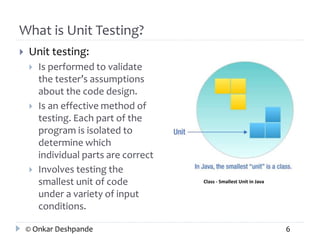 What is Unit Testing? 
 Unit testing: 
 Is performed to validate 
the tester’s assumptions 
about the code design. 
 Is an effective method of 
testing. Each part of the 
program is isolated to 
determine which 
individual parts are correct 
 Involves testing the 
smallest unit of code 
under a variety of input 
conditions. 
Class - Smallest Unit in Java 
© Onkar Deshpande 6 
 