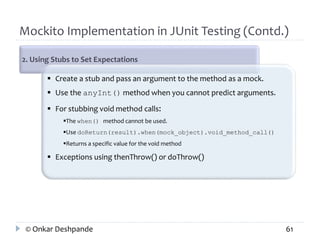Mockito Implementation in JUnit Testing (Contd.) 
2. Using Stubs to Set Expectations 
 Create a stub and pass an argument to the method as a mock. 
 Use the anyInt() method when you cannot predict arguments. 
 For stubbing void method calls: 
The when() method cannot be used. 
Use doReturn(result).when(mock_object).void_method_call() 
Returns a specific value for the void method 
 Exceptions using thenThrow() or doThrow() 
© Onkar Deshpande 61 
 
