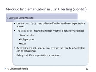 Mockito Implementation in JUnit Testing (Contd.) 
3. Verifying Using Mockito 
 Use the verify() method to verify whether the set expectations 
are met. 
 The verify() method can check whether a behavior happened: 
Once or twice 
Multiple times 
Never 
 By verifying the set expectations, errors in the code being detected 
can be determined. 
 Debug code if the expectations are not met. 
© Onkar Deshpande 62 
 