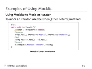 Examples of Using Mockito 
Using Mockito to Mock an Iterator 
To mock an iterator, use the when() thenReturn() method: 
Example of Using a Mock Iterator 
© Onkar Deshpande 63 
 