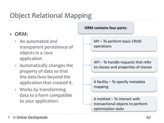 Object Relational Mapping 
 ORM: 
 An automated and 
transparent persistence of 
objects in a Java 
application 
 Automatically changes the 
property of data so that 
the data lives beyond the 
application that created it. 
 Works by transforming 
data to a form compatible 
to your application. 
ORM contains four parts: 
API – To perform basic CRUD 
operations 
API – To handle requests that refer 
to classes and properties of classes 
A facility – To specify metadata 
mapping 
A method – To interact with 
transactional objects to perform 
optimization tasks 
© Onkar Deshpande 67 
 