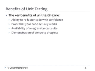 Benefits of Unit Testing 
 The key benefits of unit testing are: 
 Ability to re-factor code with confidence 
 Proof that your code actually works 
 Availability of a regression-test suite 
 Demonstration of concrete progress 
© Onkar Deshpande 7 
 