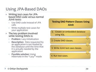 Using JPA-Based DAOs 
 Writing test cases for JPA-based 
DAO code versus normal 
JUnit tests: 
 Use DAO code instead of JPA 
calls 
 Write multiple test cases for 
your application 
 The key problem involved 
while testing DAOs is: 
 Problem: Lazy initialization 
 Description: Data requested by 
an application is not loaded by 
the database until the time that 
it is actually needed by the 
application 
 Possible solution: Using 
Hibernate in the “Lazy” mode 
Testing DAO Pattern Classes Using 
JUnit 
1. Create an embedded database 
using SQL. 
2. Create DAO classes. 
3. Write JUnit test case classes. 
4. Run test cases. 
© Onkar Deshpande 70 
 