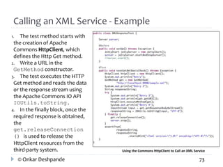 Calling an XML Service - Example 
1. The test method starts with 
the creation of Apache 
Commons HttpClient, which 
defines the Http Get method. 
2. Write a URL in the 
GetMethod constructor. 
3. The test executes the HTTP 
Get method and reads the data 
or the response stream using 
the Apache Commons IO API 
IOUtils.toString. 
4. In the finally block, once the 
required response is obtained, 
the 
get.releaseConnection 
() is used to release the 
HttpClient resources from the 
third-party system. Using the Commons HttpClient to Call an XML Service 
© Onkar Deshpande 73 
 