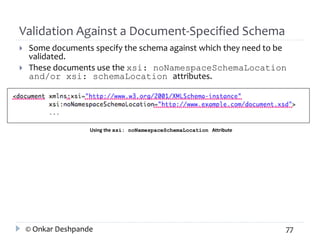 Validation Against a Document-Specified Schema 
 Some documents specify the schema against which they need to be 
validated. 
 These documents use the xsi: noNamespaceSchemaLocation 
and/or xsi: schemaLocation attributes. 
Using the xsi: noNamespaceSchemaLocation Attribute 
© Onkar Deshpande 77 
 