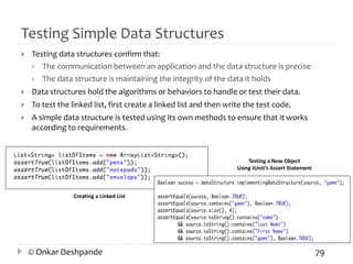 Testing Simple Data Structures 
 Testing data structures confirm that: 
 The communication between an application and the data structure is precise 
 The data structure is maintaining the integrity of the data it holds 
 Data structures hold the algorithms or behaviors to handle or test their data. 
 To test the linked list, first create a linked list and then write the test code. 
 A simple data structure is tested using its own methods to ensure that it works 
according to requirements. 
Creating a Linked List 
Testing a New Object 
Using JUnit’s Assert Statement 
© Onkar Deshpande 79 
 