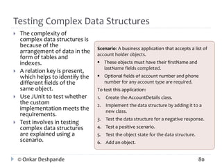 Testing Complex Data Structures 
 The complexity of 
complex data structures is 
because of the 
arrangement of data in the 
form of tables and 
indexes. 
 A relation key is present, 
which helps to identify the 
different fields of the 
same object. 
 Use JUnit to test whether 
the custom 
implementation meets the 
requirements. 
 Test involves in testing 
complex data structures 
are explained using a 
scenario. 
Scenario: A business application that accepts a list of 
account holder objects. 
 These objects must have their firstName and 
lastName fields completed. 
 Optional fields of account number and phone 
number for any account type are required. 
To test this application: 
1. Create the AccountDetails class. 
2. Implement the data structure by adding it to a 
new class. 
3. Test the data structure for a negative response. 
4. Test a positive scenario. 
5. Test the object state for the data structure. 
6. Add an object. 
© Onkar Deshpande 80 
 