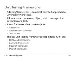 Unit Testing Frameworks 
 A testing framework is an object-oriented approach to 
writing software tests. 
 A framework contains an object, which manages the 
execution of a test. 
 A test framework has three objects: 
 A test case 
 A test suite or collection 
 Test results 
 The key unit testing frameworks that extend JUnit are: 
 HTMLUnit framework 
 XMLUnit framework 
 SQLUnit framework 
 DBUnit framework 
© Onkar Deshpande 81 
 