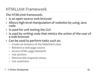 HTMLUnit Framework 
The HTMLUnit framework: 
 Is an open source web browser 
 Allows high-level manipulation of websites by using Java 
code 
 Is used for unit testing the GUI 
 Is used by writing code that mimics the action of the user of 
a web browser 
 Can be used to perform tasks such as: 
 Create an instance of the WebClient class 
 Retrieve a web page source 
 Access HTML page elements 
 Use anchors 
 Retrieve the response status 
 Use assertions 
© Onkar Deshpande 82 
 