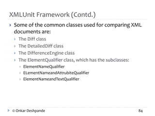 XMLUnit Framework (Contd.) 
 Some of the common classes used for comparing XML 
documents are: 
 The Diff class 
 The DetailedDiff class 
 The DifferenceEngine class 
 The ElementQualifier class, which has the subclasses: 
 ElementNameQualifier 
 ELementNameandAttrubiteQualifier 
 ElementNameandTextQualifier 
© Onkar Deshpande 84 
 