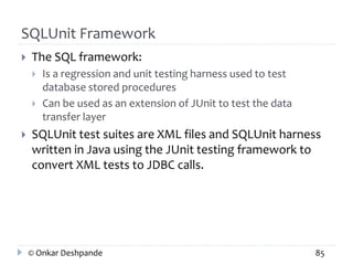 SQLUnit Framework 
 The SQL framework: 
 Is a regression and unit testing harness used to test 
database stored procedures 
 Can be used as an extension of JUnit to test the data 
transfer layer 
 SQLUnit test suites are XML files and SQLUnit harness 
written in Java using the JUnit testing framework to 
convert XML tests to JDBC calls. 
© Onkar Deshpande 85 
 