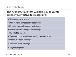 Best Practices 
 The best practices that will help you to create 
extensive, effective test cases are: 
Test one code at a time. 
Do not make unnecessary assertions. 
Mock all external services and states. 
Do not unit test configuration settings. 
Set what to expect. 
Treat test code according to design requirements. 
Decide the code coverage. 
Test case class package 
Target exceptions. 
© Onkar Deshpande 87 
 