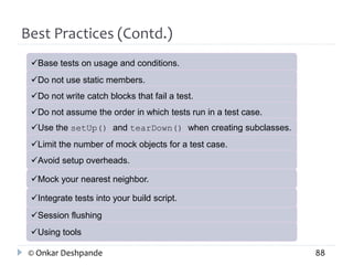 Best Practices (Contd.) 
Base tests on usage and conditions. 
Do not use static members. 
Do not write catch blocks that fail a test. 
Do not assume the order in which tests run in a test case. 
Use the setUp() and tearDown() when creating subclasses. 
Limit the number of mock objects for a test case. 
Avoid setup overheads. 
Mock your nearest neighbor. 
Integrate tests into your build script. 
Session flushing 
Using tools 
© Onkar Deshpande 88 
 