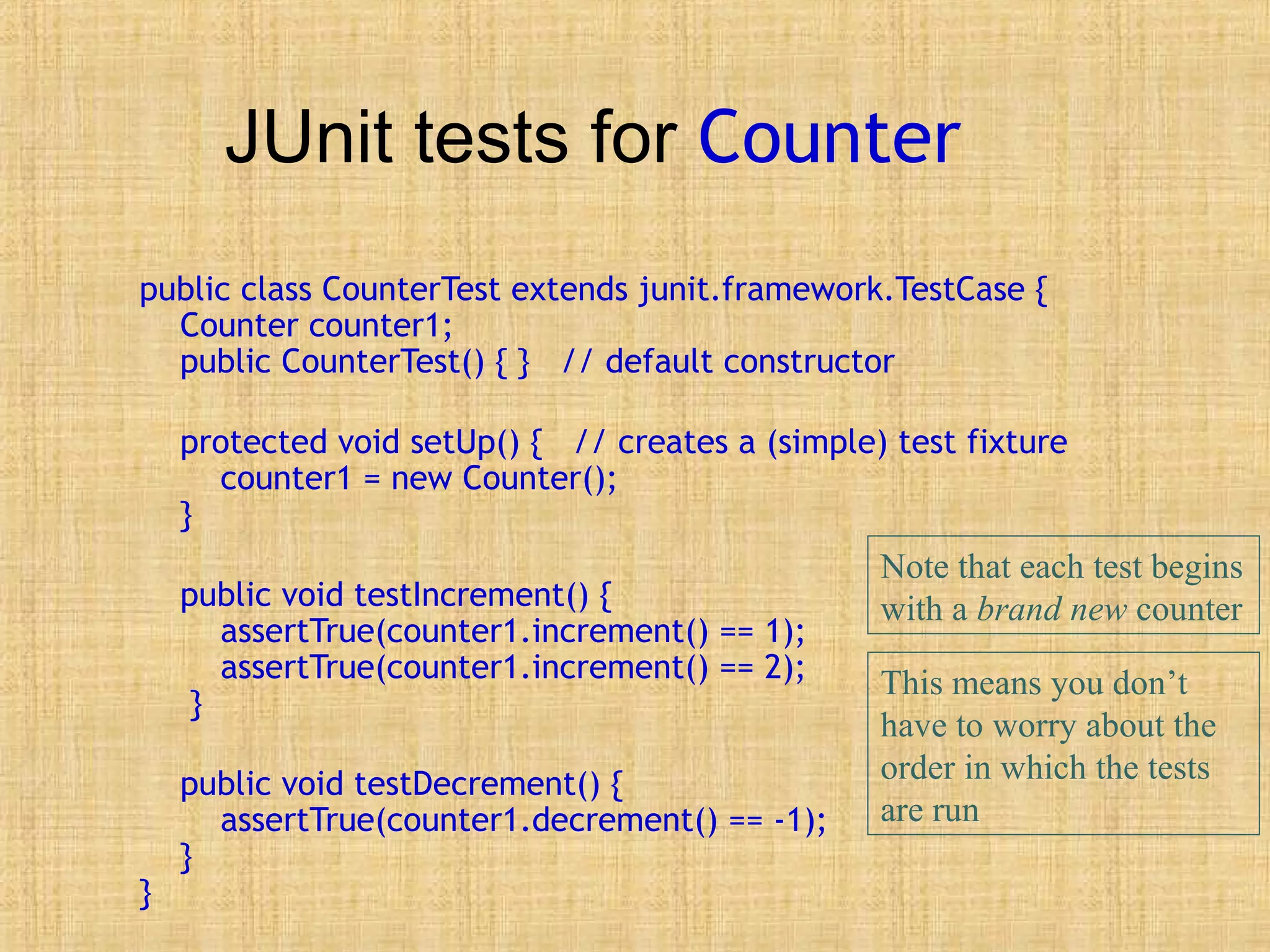 JUnit tests for Counter
public class CounterTest extends junit.framework.TestCase {
Counter counter1;
public CounterTest() { } // default constructor
protected void setUp() { // creates a (simple) test fixture
counter1 = new Counter();
}
public void testIncrement() {
assertTrue(counter1.increment() == 1);
assertTrue(counter1.increment() == 2);
}
public void testDecrement() {
assertTrue(counter1.decrement() == -1);
}
}
Note that each test begins
with a brand new counter
This means you don’t
have to worry about the
order in which the tests
are run
 
