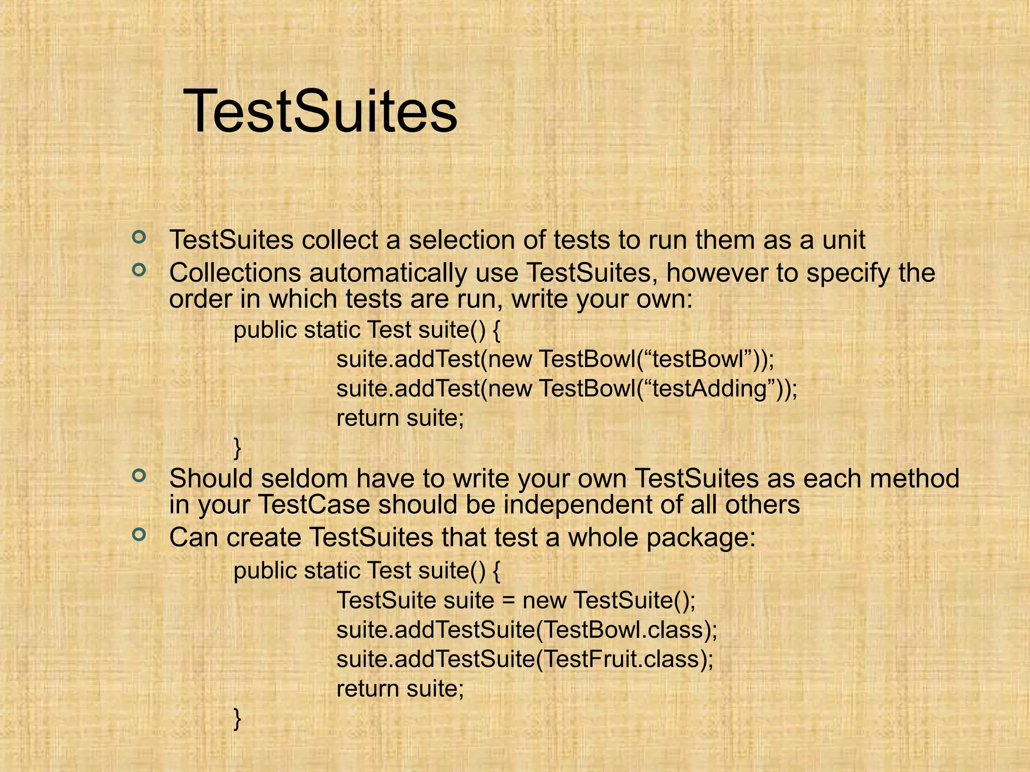 TestSuites
 TestSuites collect a selection of tests to run them as a unit
 Collections automatically use TestSuites, however to specify the
order in which tests are run, write your own:
public static Test suite() {
suite.addTest(new TestBowl(“testBowl”));
suite.addTest(new TestBowl(“testAdding”));
return suite;
}
 Should seldom have to write your own TestSuites as each method
in your TestCase should be independent of all others
 Can create TestSuites that test a whole package:
public static Test suite() {
TestSuite suite = new TestSuite();
suite.addTestSuite(TestBowl.class);
suite.addTestSuite(TestFruit.class);
return suite;
}
 