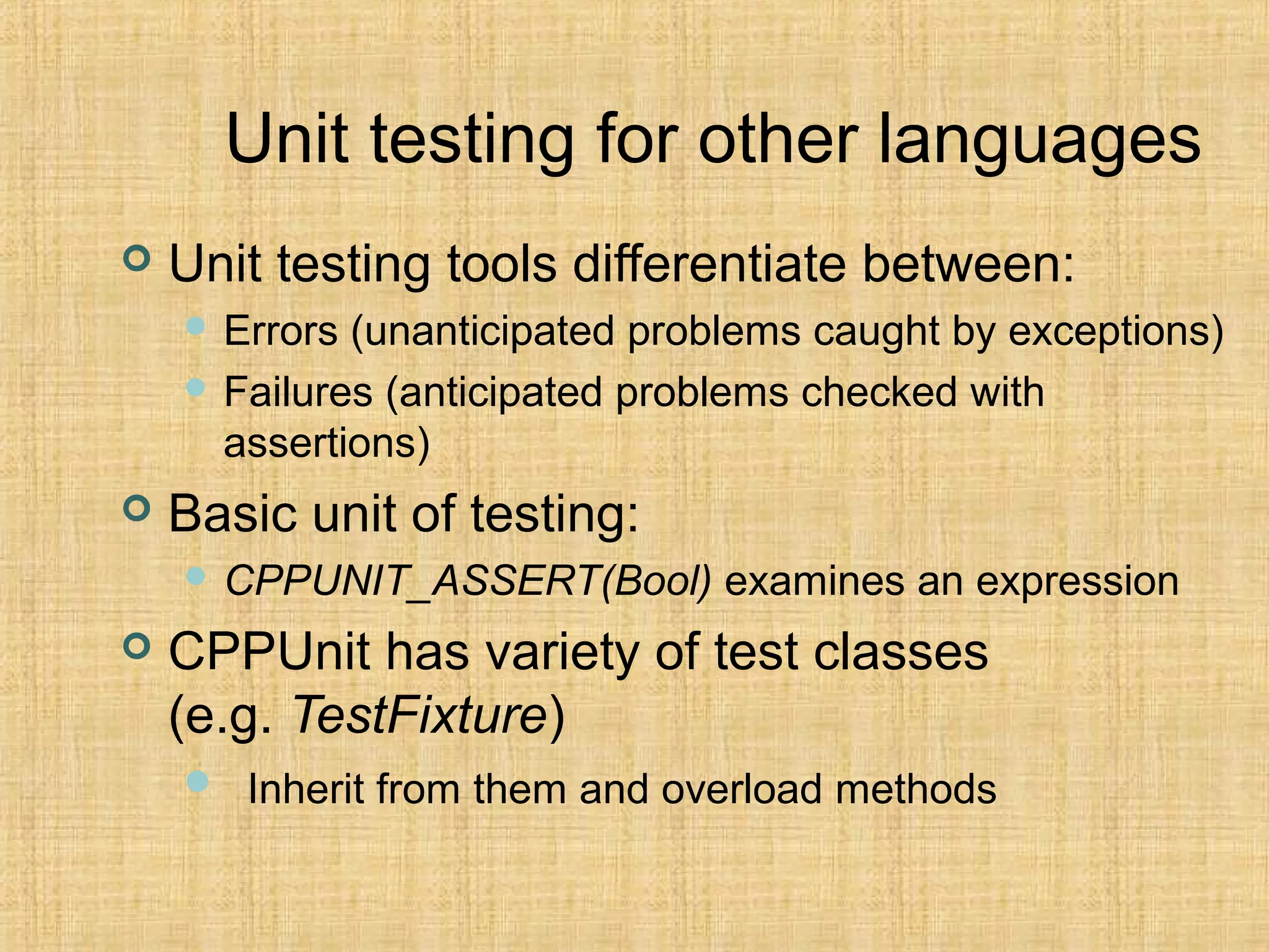 Unit testing for other languages
 Unit testing tools differentiate between:
 Errors (unanticipated problems caught by exceptions)
 Failures (anticipated problems checked with
assertions)
 Basic unit of testing:
 CPPUNIT_ASSERT(Bool) examines an expression
 CPPUnit has variety of test classes
(e.g. TestFixture)
 Inherit from them and overload methods
 