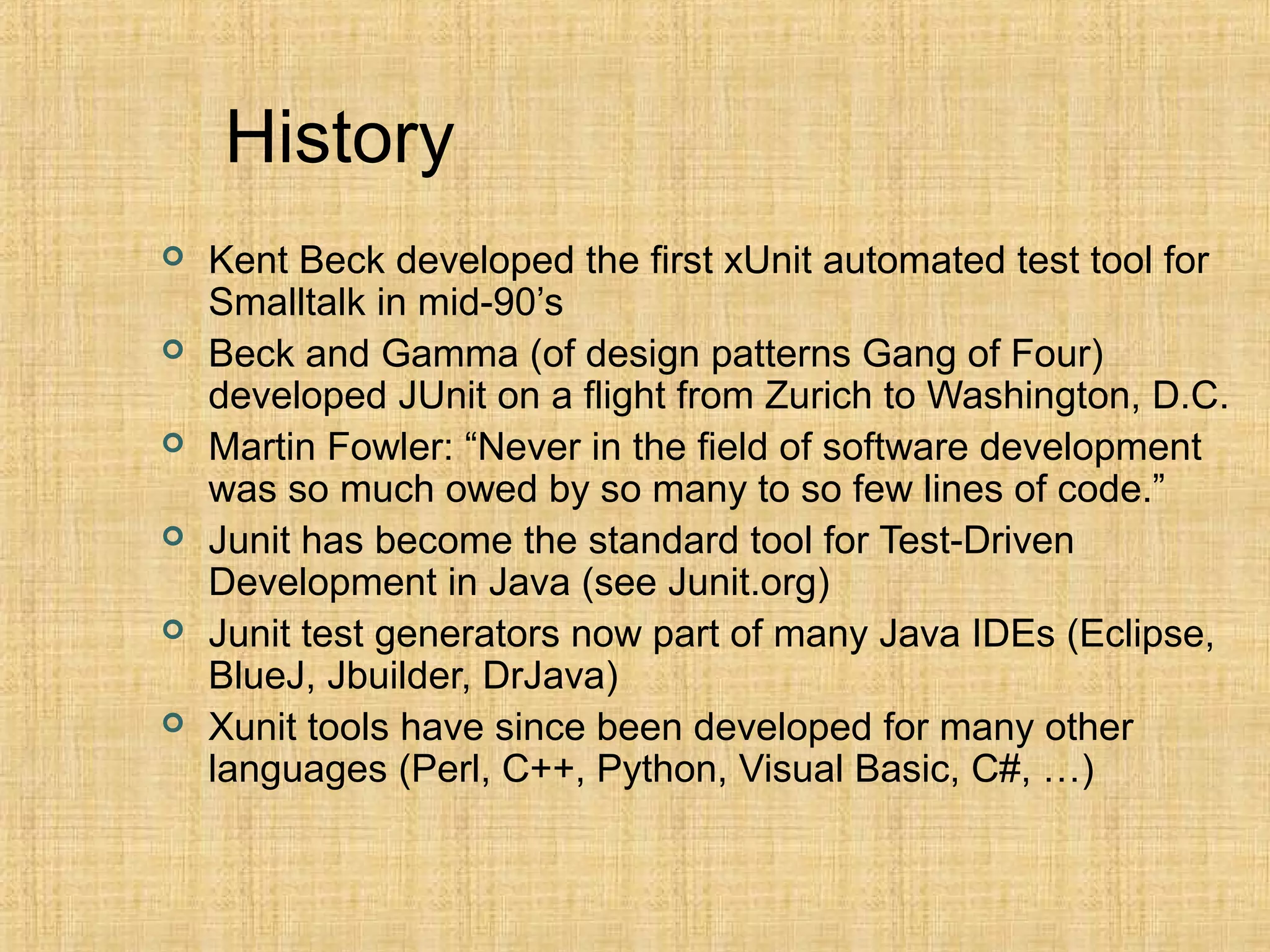 History
 Kent Beck developed the first xUnit automated test tool for
Smalltalk in mid-90’s
 Beck and Gamma (of design patterns Gang of Four)
developed JUnit on a flight from Zurich to Washington, D.C.
 Martin Fowler: “Never in the field of software development
was so much owed by so many to so few lines of code.”
 Junit has become the standard tool for Test-Driven
Development in Java (see Junit.org)
 Junit test generators now part of many Java IDEs (Eclipse,
BlueJ, Jbuilder, DrJava)
 Xunit tools have since been developed for many other
languages (Perl, C++, Python, Visual Basic, C#, …)
 