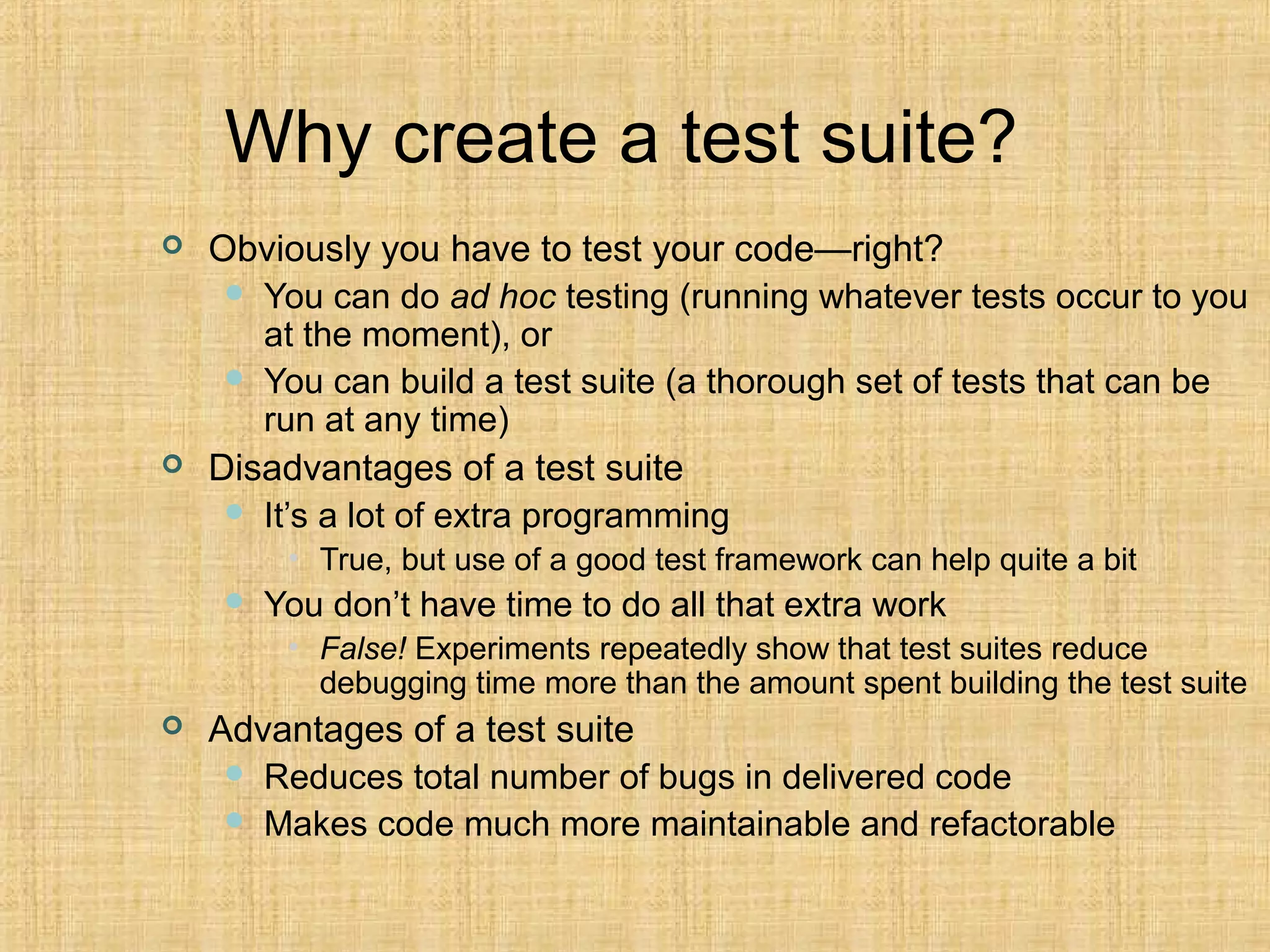 Why create a test suite?
 Obviously you have to test your code—right?
 You can do ad hoc testing (running whatever tests occur to you
at the moment), or
 You can build a test suite (a thorough set of tests that can be
run at any time)
 Disadvantages of a test suite
 It’s a lot of extra programming
• True, but use of a good test framework can help quite a bit
 You don’t have time to do all that extra work
• False! Experiments repeatedly show that test suites reduce
debugging time more than the amount spent building the test suite
 Advantages of a test suite
 Reduces total number of bugs in delivered code
 Makes code much more maintainable and refactorable
 