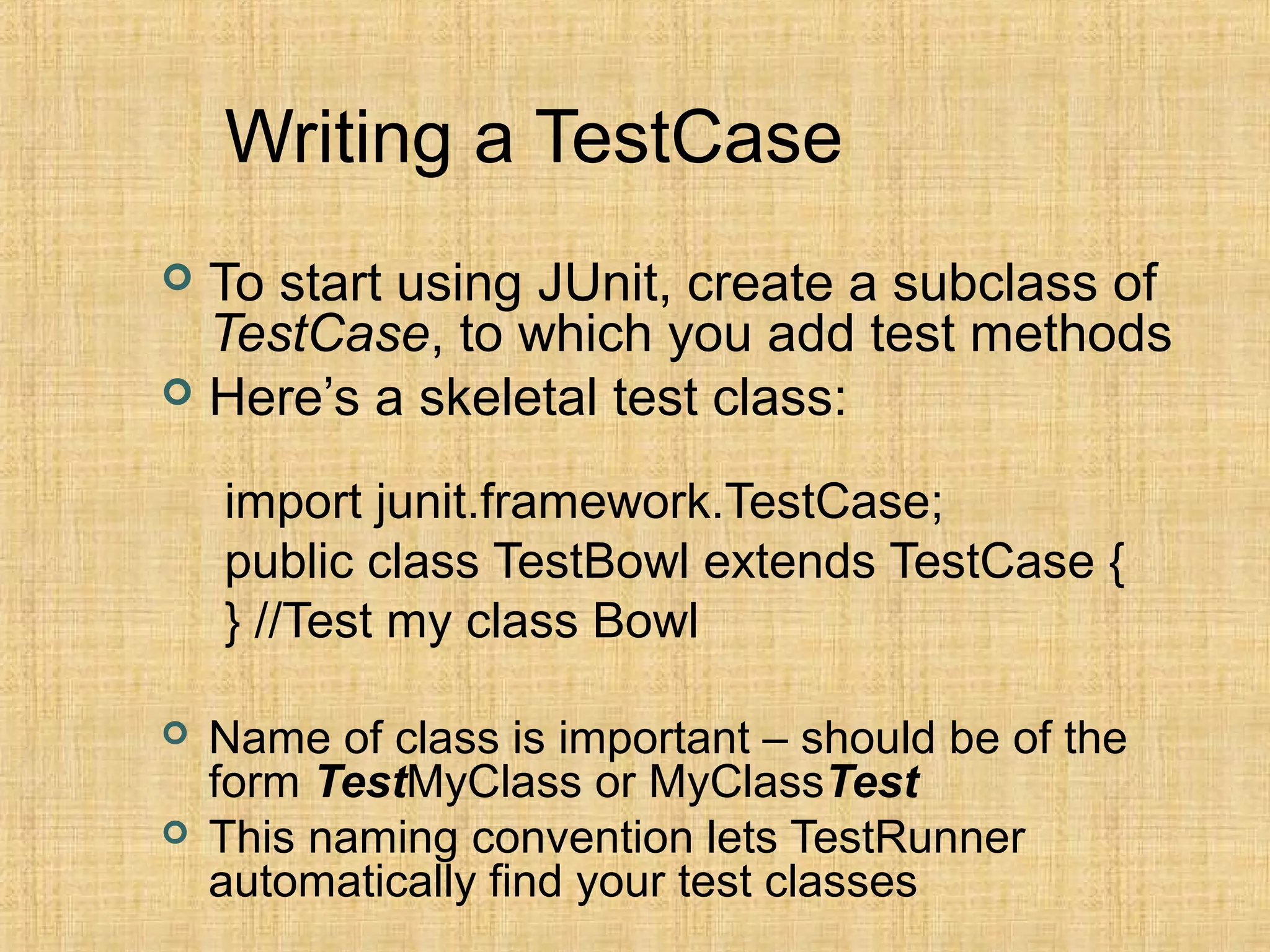 Writing a TestCase
 To start using JUnit, create a subclass of
TestCase, to which you add test methods
 Here’s a skeletal test class:
import junit.framework.TestCase;
public class TestBowl extends TestCase {
} //Test my class Bowl
 Name of class is important – should be of the
form TestMyClass or MyClassTest
 This naming convention lets TestRunner
automatically find your test classes
 