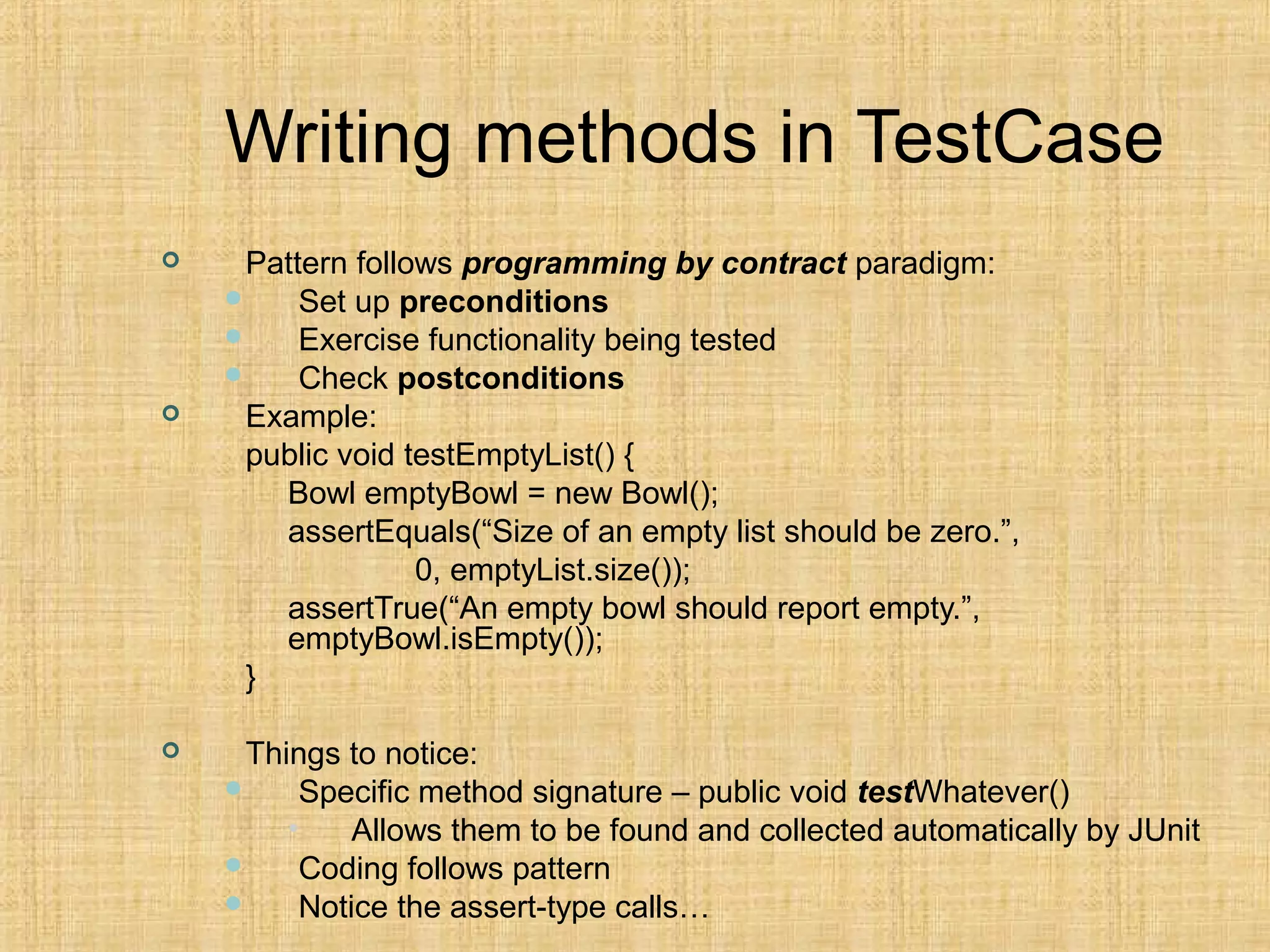 Writing methods in TestCase
 Pattern follows programming by contract paradigm:
 Set up preconditions
 Exercise functionality being tested
 Check postconditions
 Example:
public void testEmptyList() {
Bowl emptyBowl = new Bowl();
assertEquals(“Size of an empty list should be zero.”,
0, emptyList.size());
assertTrue(“An empty bowl should report empty.”,
emptyBowl.isEmpty());
}
 Things to notice:
 Specific method signature – public void testWhatever()
• Allows them to be found and collected automatically by JUnit
 Coding follows pattern
 Notice the assert-type calls…
 