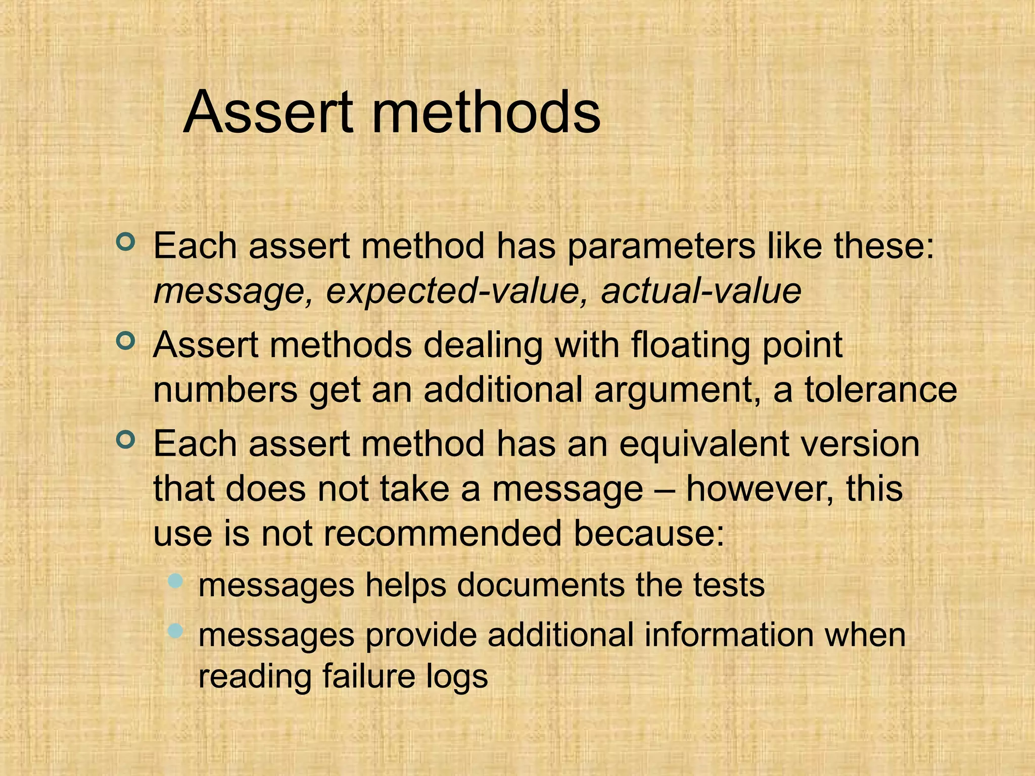 Assert methods
 Each assert method has parameters like these:
message, expected-value, actual-value
 Assert methods dealing with floating point
numbers get an additional argument, a tolerance
 Each assert method has an equivalent version
that does not take a message – however, this
use is not recommended because:
 messages helps documents the tests
 messages provide additional information when
reading failure logs
 