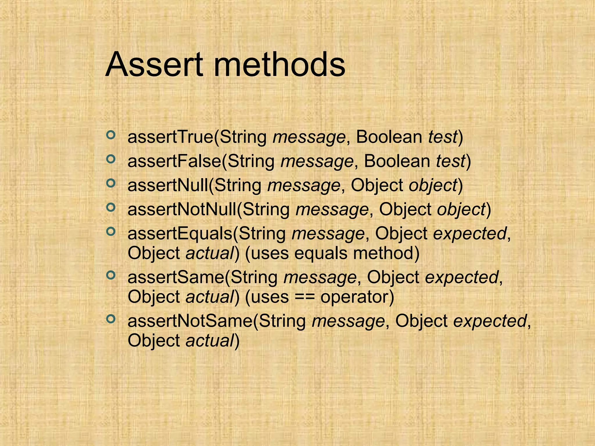 Assert methods
 assertTrue(String message, Boolean test)
 assertFalse(String message, Boolean test)
 assertNull(String message, Object object)
 assertNotNull(String message, Object object)
 assertEquals(String message, Object expected,
Object actual) (uses equals method)
 assertSame(String message, Object expected,
Object actual) (uses == operator)
 assertNotSame(String message, Object expected,
Object actual)
 