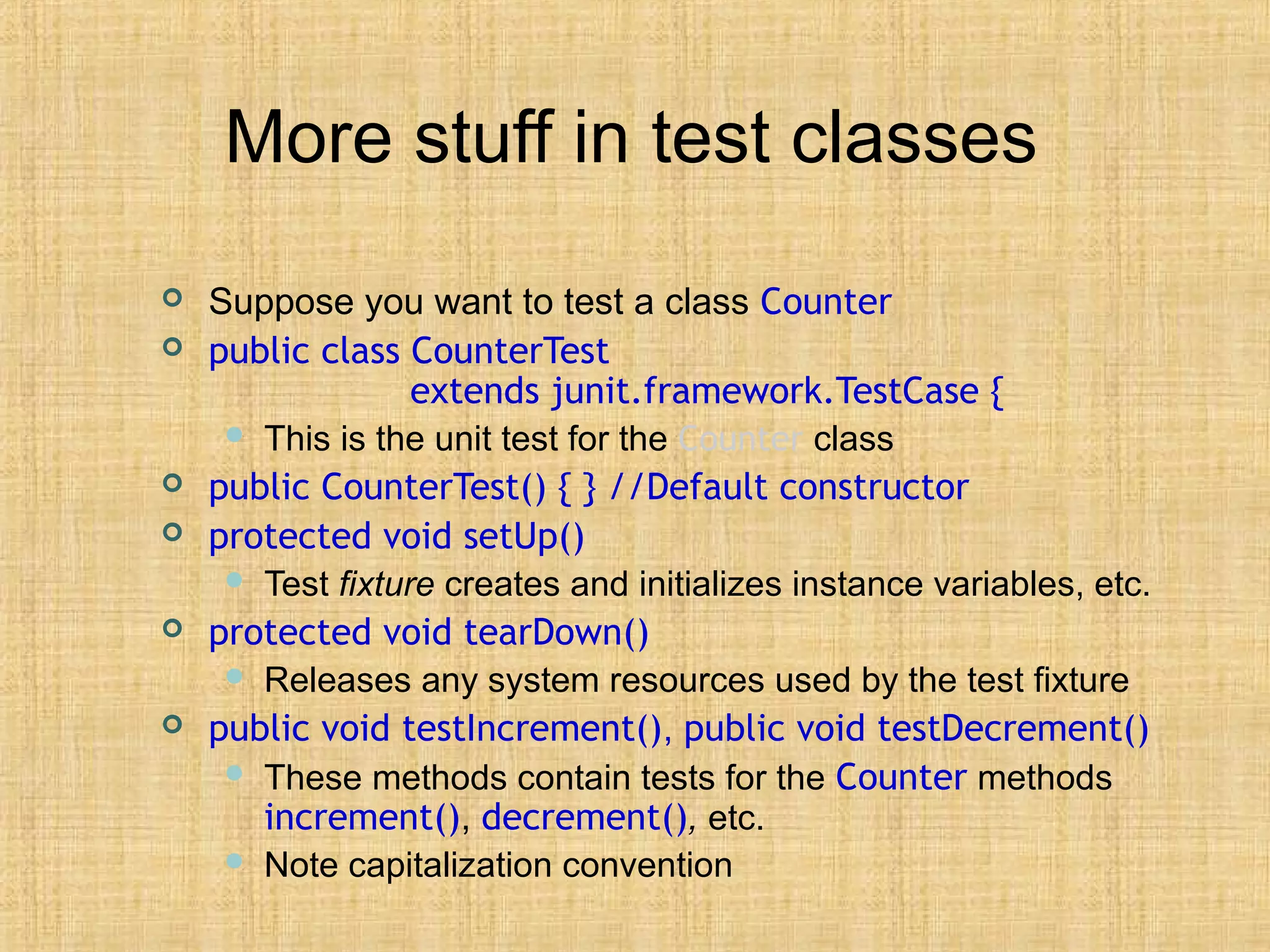 More stuff in test classes
 Suppose you want to test a class Counter
 public class CounterTest
extends junit.framework.TestCase {
 This is the unit test for the Counter class
 public CounterTest() { } //Default constructor
 protected void setUp()
 Test fixture creates and initializes instance variables, etc.
 protected void tearDown()
 Releases any system resources used by the test fixture
 public void testIncrement(), public void testDecrement()
 These methods contain tests for the Counter methods
increment(), decrement(), etc.
 Note capitalization convention
 