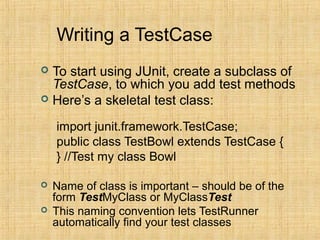Writing a TestCase
 To start using JUnit, create a subclass of
TestCase, to which you add test methods
 Here’s a skeletal test class:
import junit.framework.TestCase;
public class TestBowl extends TestCase {
} //Test my class Bowl
 Name of class is important – should be of the
form TestMyClass or MyClassTest
 This naming convention lets TestRunner
automatically find your test classes
 