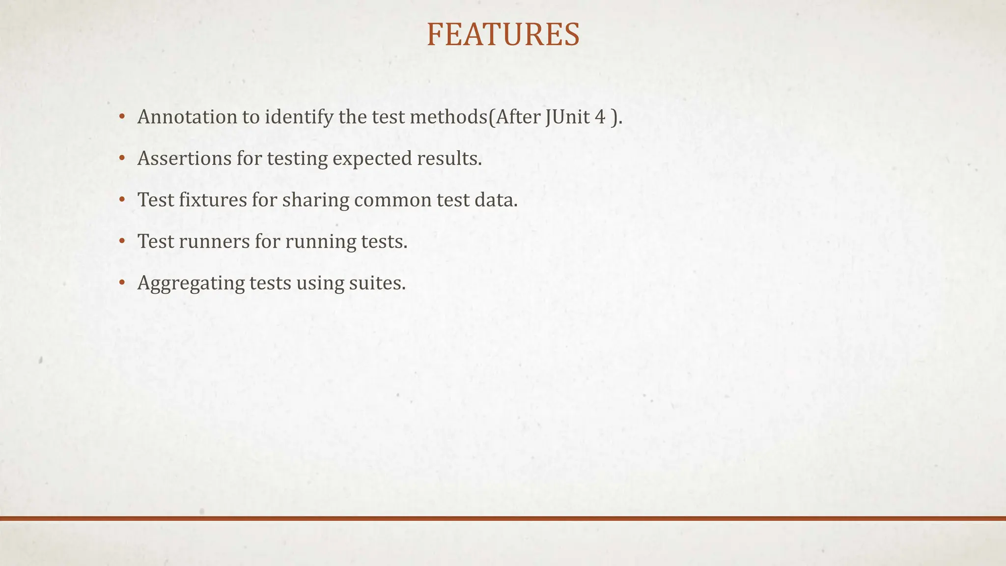 FEATURES
• Annotation to identify the test methods(After JUnit 4 ).
• Assertions for testing expected results.
• Test fixtures for sharing common test data.
• Test runners for running tests.
• Aggregating tests using suites.
 
