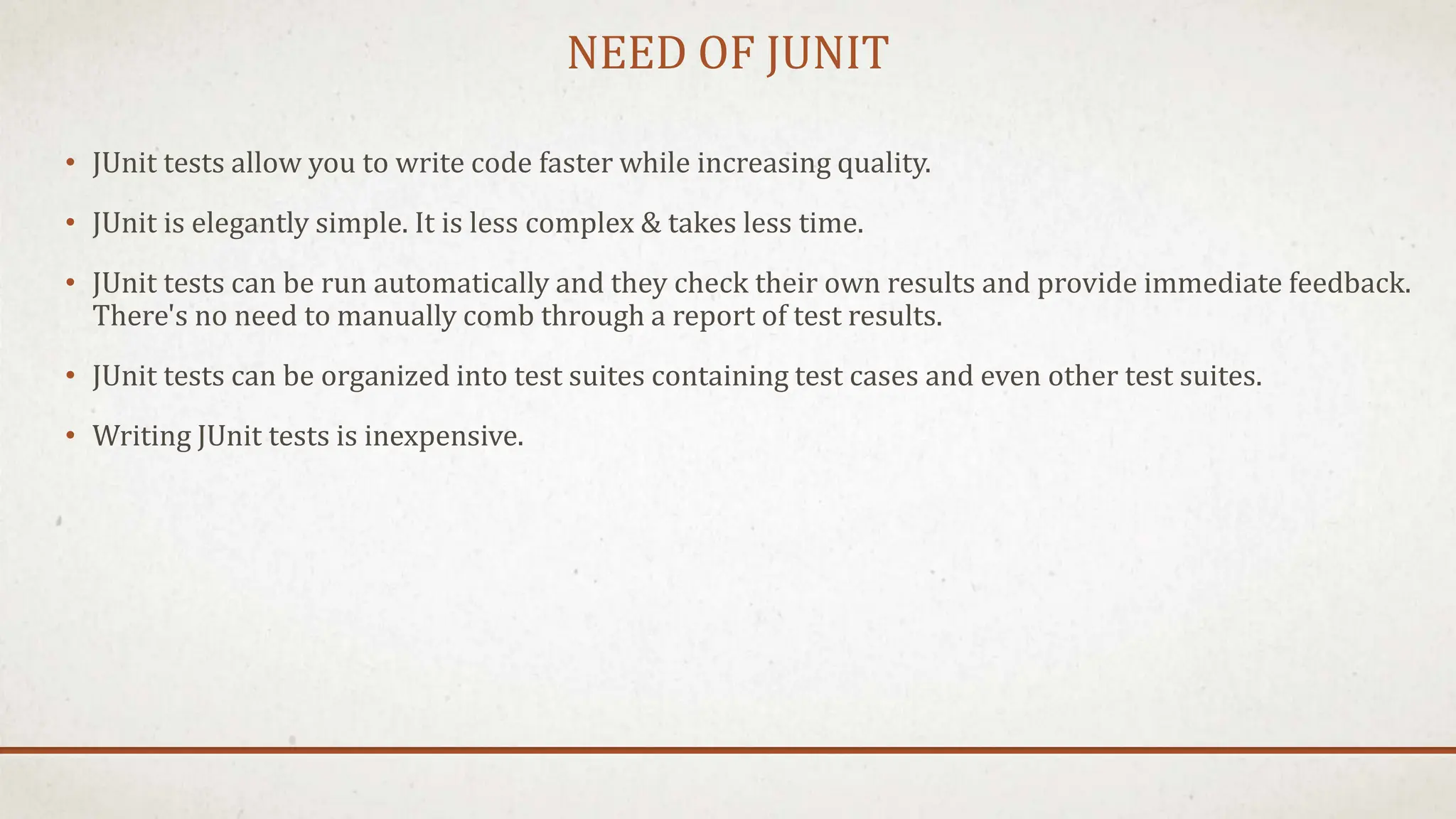NEED OF JUNIT
• JUnit tests allow you to write code faster while increasing quality.
• JUnit is elegantly simple. It is less complex & takes less time.
• JUnit tests can be run automatically and they check their own results and provide immediate feedback.
There's no need to manually comb through a report of test results.
• JUnit tests can be organized into test suites containing test cases and even other test suites.
• Writing JUnit tests is inexpensive.
 