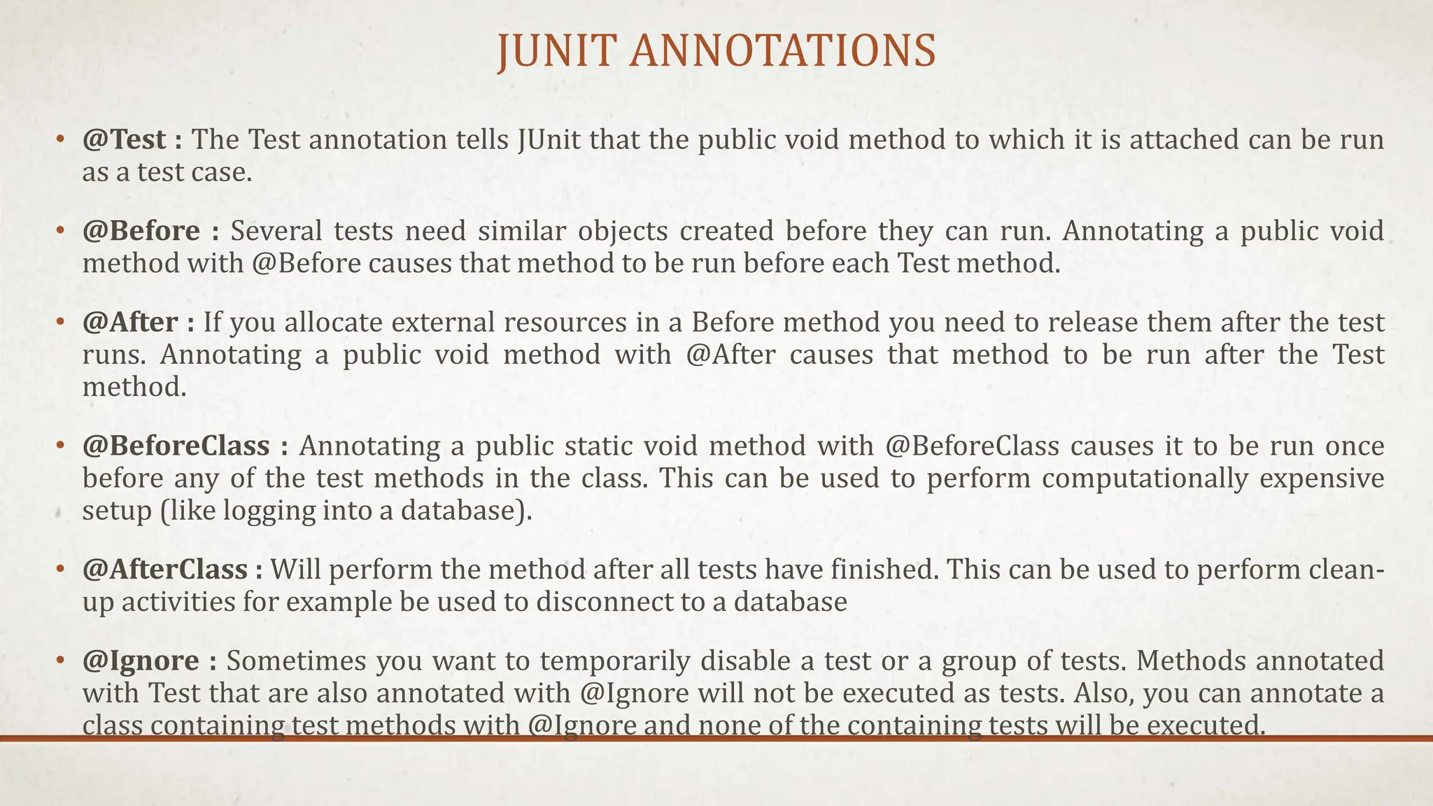 JUNIT ANNOTATIONS
• @Test : The Test annotation tells JUnit that the public void method to which it is attached can be run
as a test case.
• @Before : Several tests need similar objects created before they can run. Annotating a public void
method with @Before causes that method to be run before each Test method.
• @After : If you allocate external resources in a Before method you need to release them after the test
runs. Annotating a public void method with @After causes that method to be run after the Test
method.
• @BeforeClass : Annotating a public static void method with @BeforeClass causes it to be run once
before any of the test methods in the class. This can be used to perform computationally expensive
setup (like logging into a database).
• @AfterClass : Will perform the method after all tests have finished. This can be used to perform clean-
up activities for example be used to disconnect to a database
• @Ignore : Sometimes you want to temporarily disable a test or a group of tests. Methods annotated
with Test that are also annotated with @Ignore will not be executed as tests. Also, you can annotate a
class containing test methods with @Ignore and none of the containing tests will be executed.
 