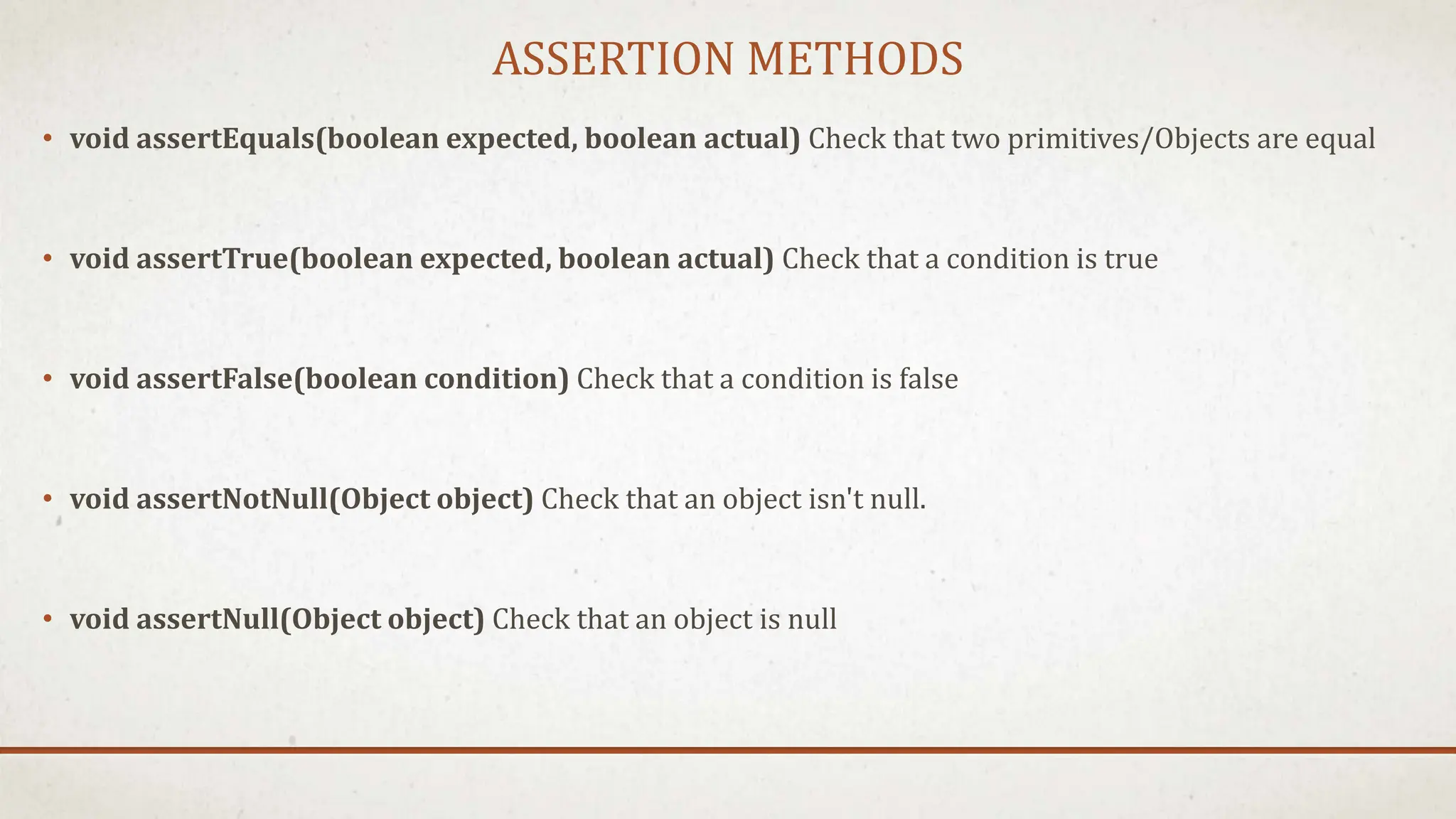 ASSERTION METHODS
• void assertEquals(boolean expected, boolean actual) Check that two primitives/Objects are equal
• void assertTrue(boolean expected, boolean actual) Check that a condition is true
• void assertFalse(boolean condition) Check that a condition is false
• void assertNotNull(Object object) Check that an object isn't null.
• void assertNull(Object object) Check that an object is null
 
