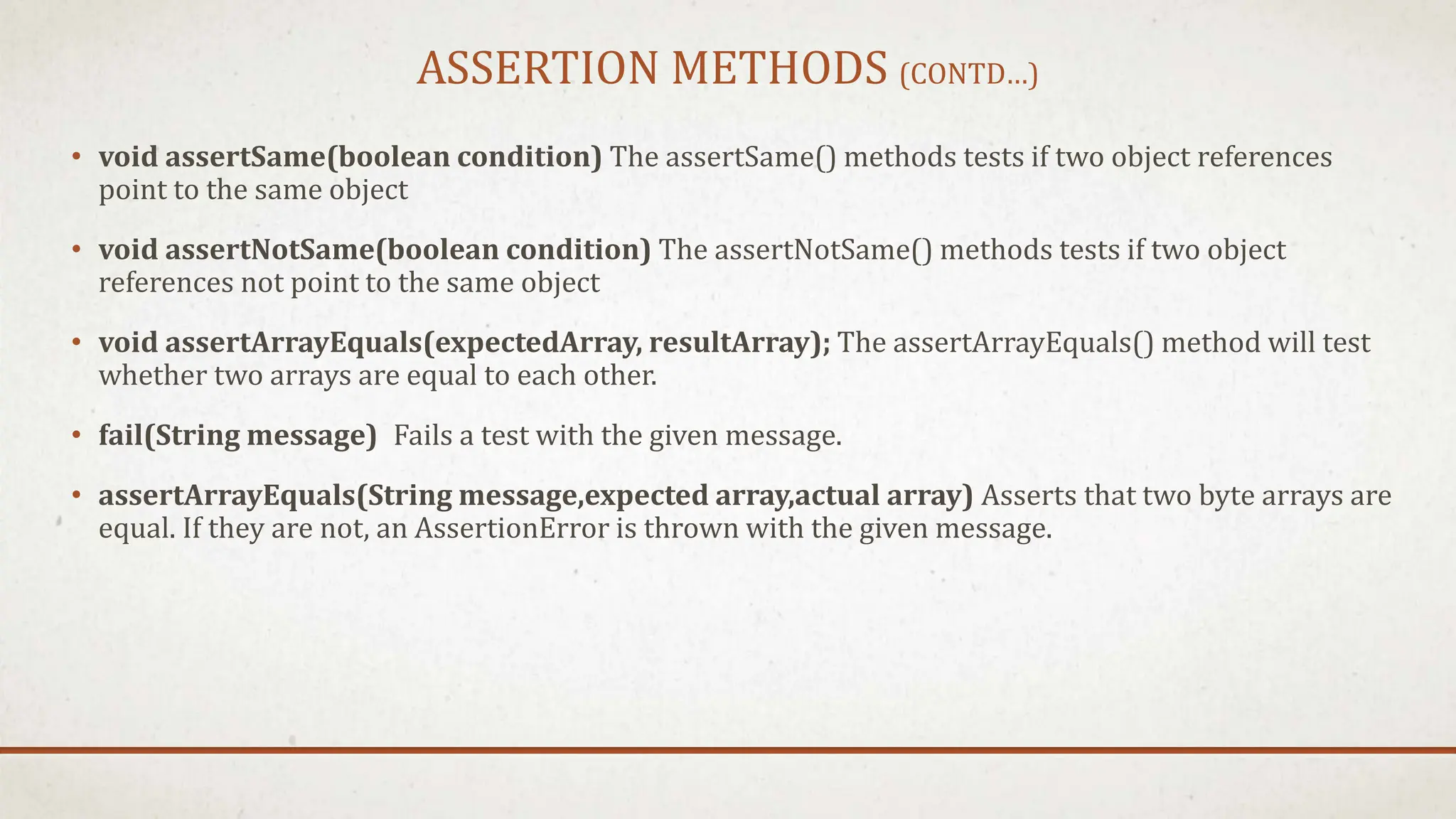 ASSERTION METHODS (CONTD…)
• void assertSame(boolean condition) The assertSame() methods tests if two object references
point to the same object
• void assertNotSame(boolean condition) The assertNotSame() methods tests if two object
references not point to the same object
• void assertArrayEquals(expectedArray, resultArray); The assertArrayEquals() method will test
whether two arrays are equal to each other.
• fail(String message) Fails a test with the given message.
• assertArrayEquals(String message,expected array,actual array) Asserts that two byte arrays are
equal. If they are not, an AssertionError is thrown with the given message.
 