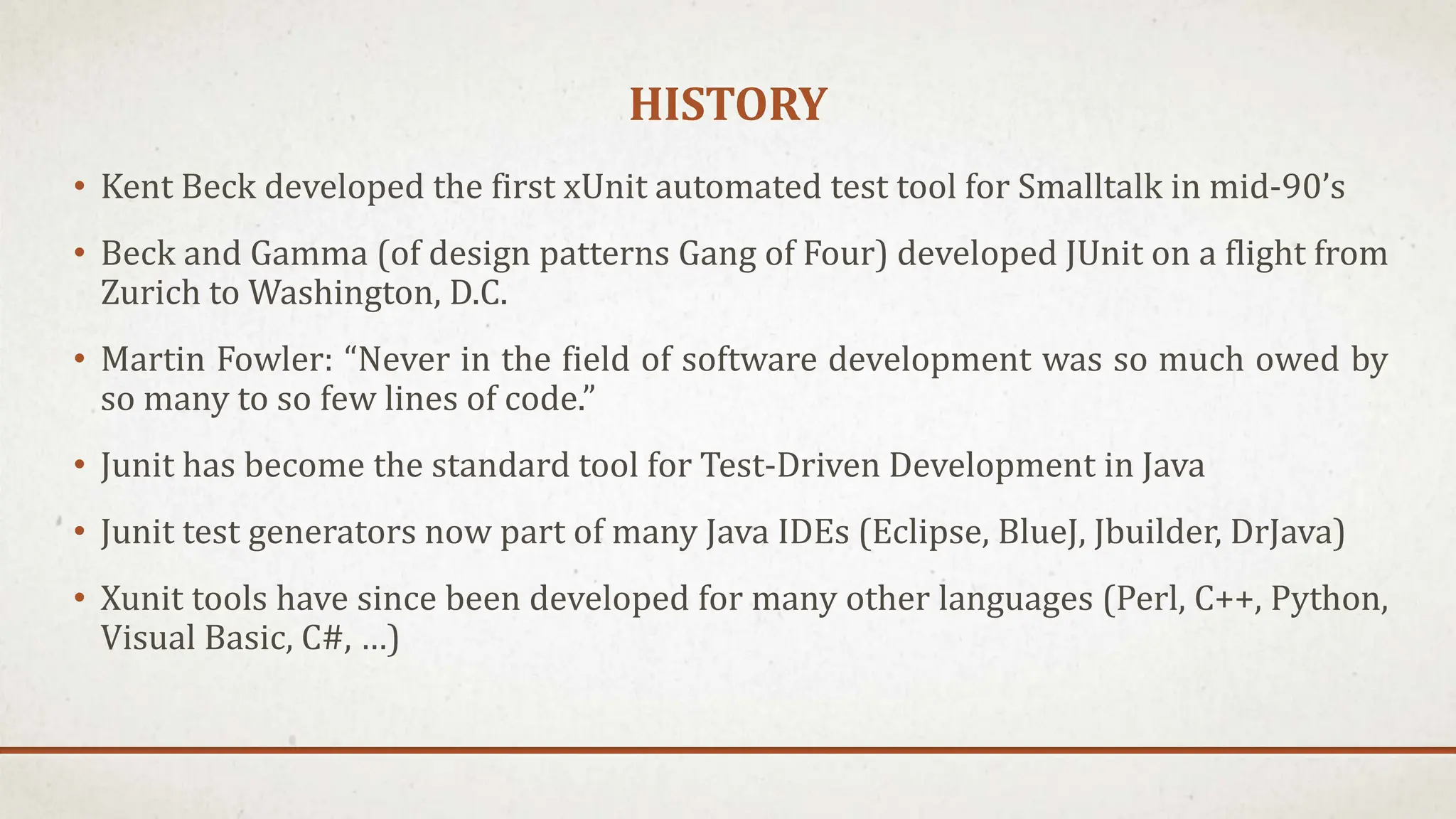 HISTORY
• Kent Beck developed the first xUnit automated test tool for Smalltalk in mid-90’s
• Beck and Gamma (of design patterns Gang of Four) developed JUnit on a flight from
Zurich to Washington, D.C.
• Martin Fowler: “Never in the field of software development was so much owed by
so many to so few lines of code.”
• Junit has become the standard tool for Test-Driven Development in Java
• Junit test generators now part of many Java IDEs (Eclipse, BlueJ, Jbuilder, DrJava)
• Xunit tools have since been developed for many other languages (Perl, C++, Python,
Visual Basic, C#, …)
 