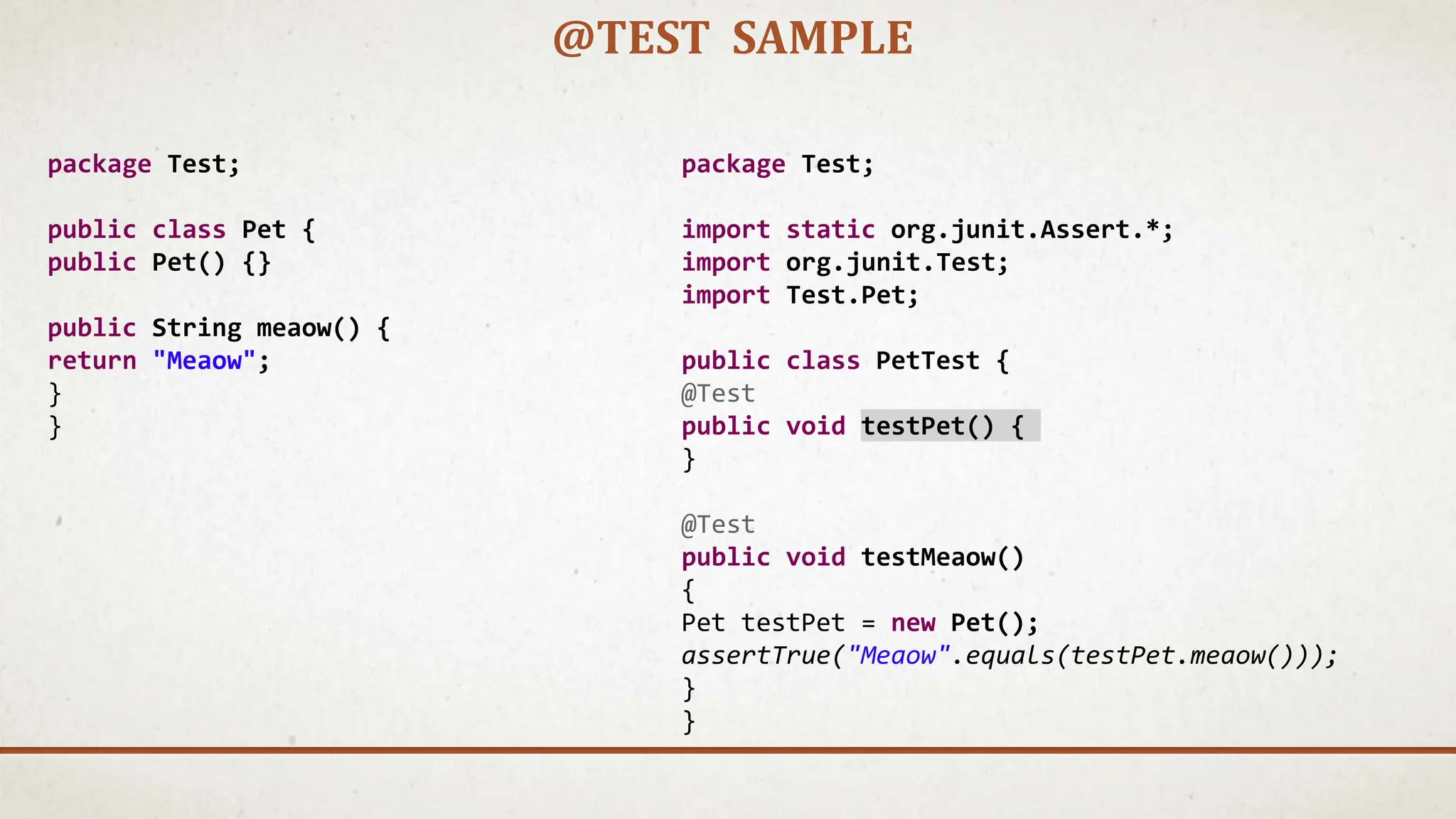 @TEST SAMPLE
package Test;
import static org.junit.Assert.*;
import org.junit.Test;
import Test.Pet;
public class PetTest {
@Test
public void testPet() {
}
@Test
public void testMeaow()
{
Pet testPet = new Pet();
assertTrue("Meaow".equals(testPet.meaow()));
}
}
package Test;
public class Pet {
public Pet() {}
public String meaow() {
return "Meaow";
}
}
 
