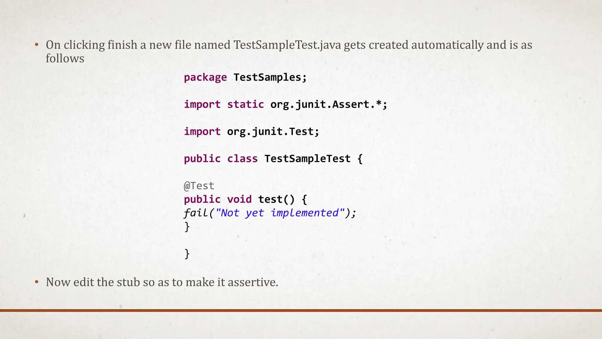 • On clicking finish a new file named TestSampleTest.java gets created automatically and is as
follows
• Now edit the stub so as to make it assertive.
package TestSamples;
import static org.junit.Assert.*;
import org.junit.Test;
public class TestSampleTest {
@Test
public void test() {
fail("Not yet implemented");
}
}
 