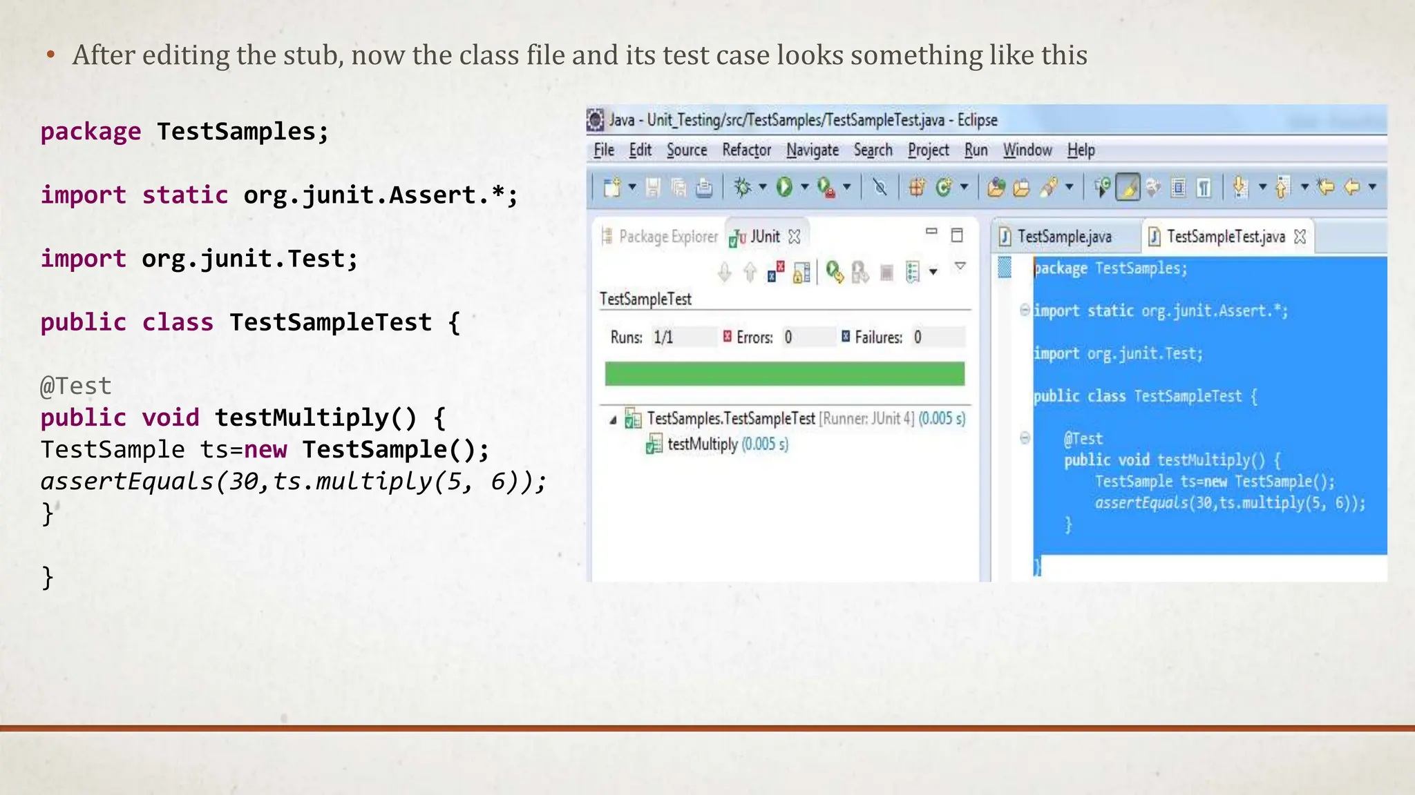 • After editing the stub, now the class file and its test case looks something like this
package TestSamples;
import static org.junit.Assert.*;
import org.junit.Test;
public class TestSampleTest {
@Test
public void testMultiply() {
TestSample ts=new TestSample();
assertEquals(30,ts.multiply(5, 6));
}
}
 