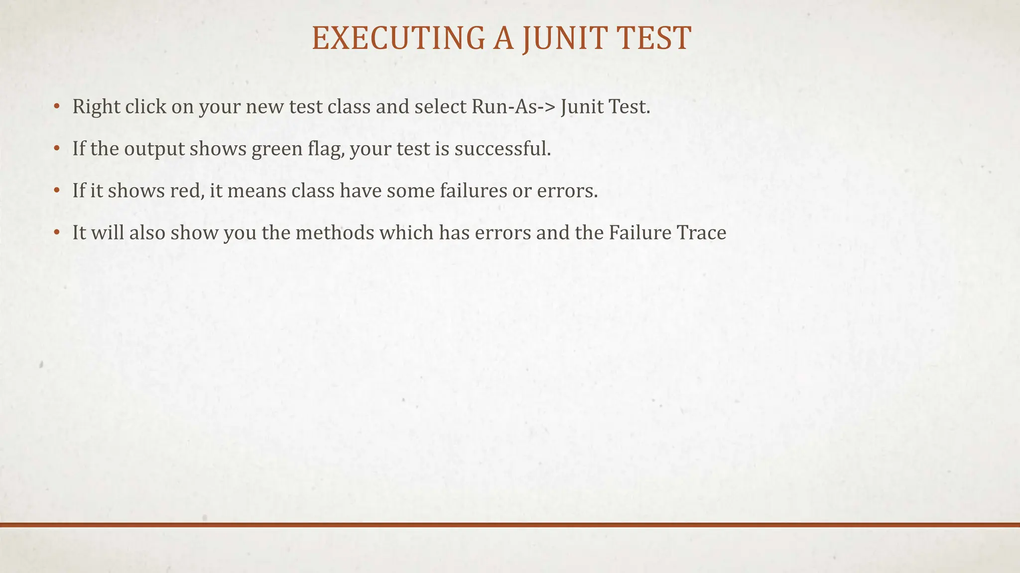 EXECUTING A JUNIT TEST
• Right click on your new test class and select Run-As-> Junit Test.
• If the output shows green flag, your test is successful.
• If it shows red, it means class have some failures or errors.
• It will also show you the methods which has errors and the Failure Trace
 