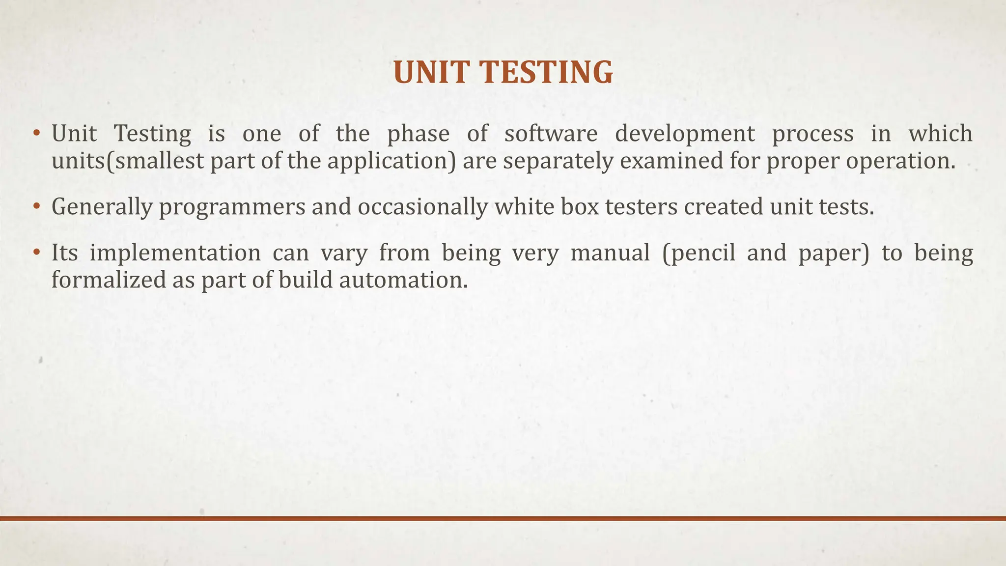 UNIT TESTING
• Unit Testing is one of the phase of software development process in which
units(smallest part of the application) are separately examined for proper operation.
• Generally programmers and occasionally white box testers created unit tests.
• Its implementation can vary from being very manual (pencil and paper) to being
formalized as part of build automation.
 