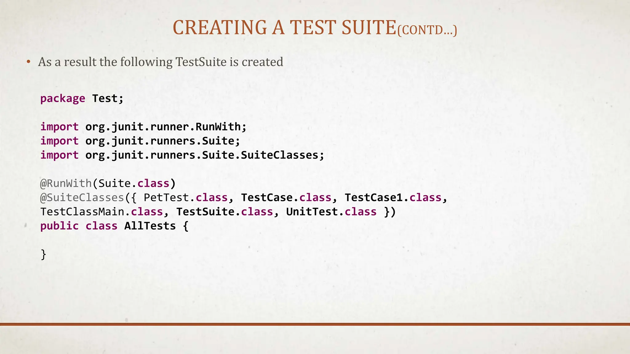 CREATING A TEST SUITE(CONTD…)
• As a result the following TestSuite is created
package Test;
import org.junit.runner.RunWith;
import org.junit.runners.Suite;
import org.junit.runners.Suite.SuiteClasses;
@RunWith(Suite.class)
@SuiteClasses({ PetTest.class, TestCase.class, TestCase1.class,
TestClassMain.class, TestSuite.class, UnitTest.class })
public class AllTests {
}
 