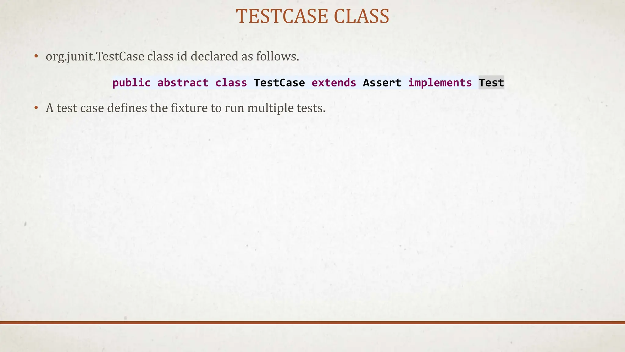TESTCASE CLASS
• org.junit.TestCase class id declared as follows.
• A test case defines the fixture to run multiple tests.
public abstract class TestCase extends Assert implements Test
 