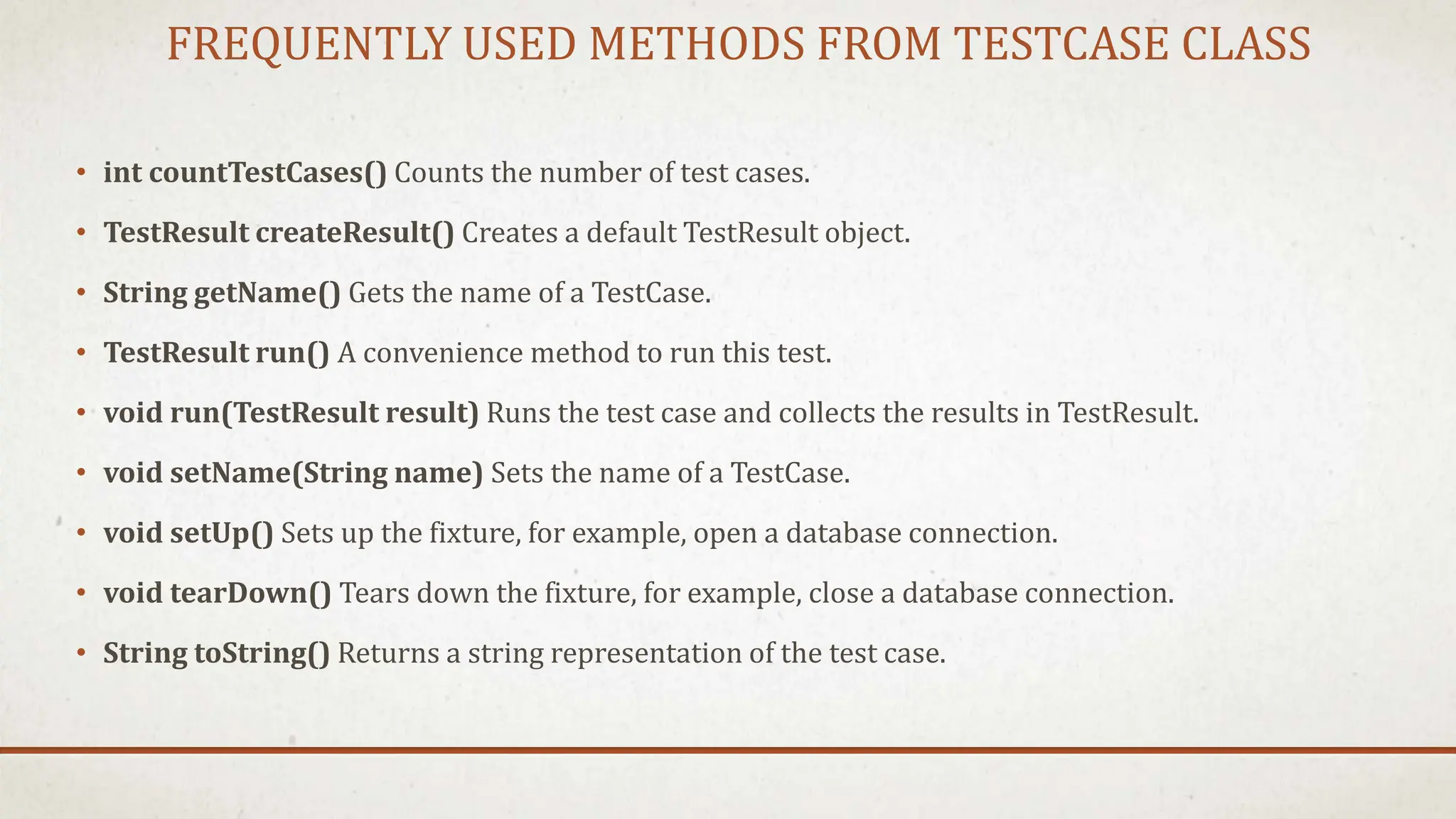 FREQUENTLY USED METHODS FROM TESTCASE CLASS
• int countTestCases() Counts the number of test cases.
• TestResult createResult() Creates a default TestResult object.
• String getName() Gets the name of a TestCase.
• TestResult run() A convenience method to run this test.
• void run(TestResult result) Runs the test case and collects the results in TestResult.
• void setName(String name) Sets the name of a TestCase.
• void setUp() Sets up the fixture, for example, open a database connection.
• void tearDown() Tears down the fixture, for example, close a database connection.
• String toString() Returns a string representation of the test case.
 