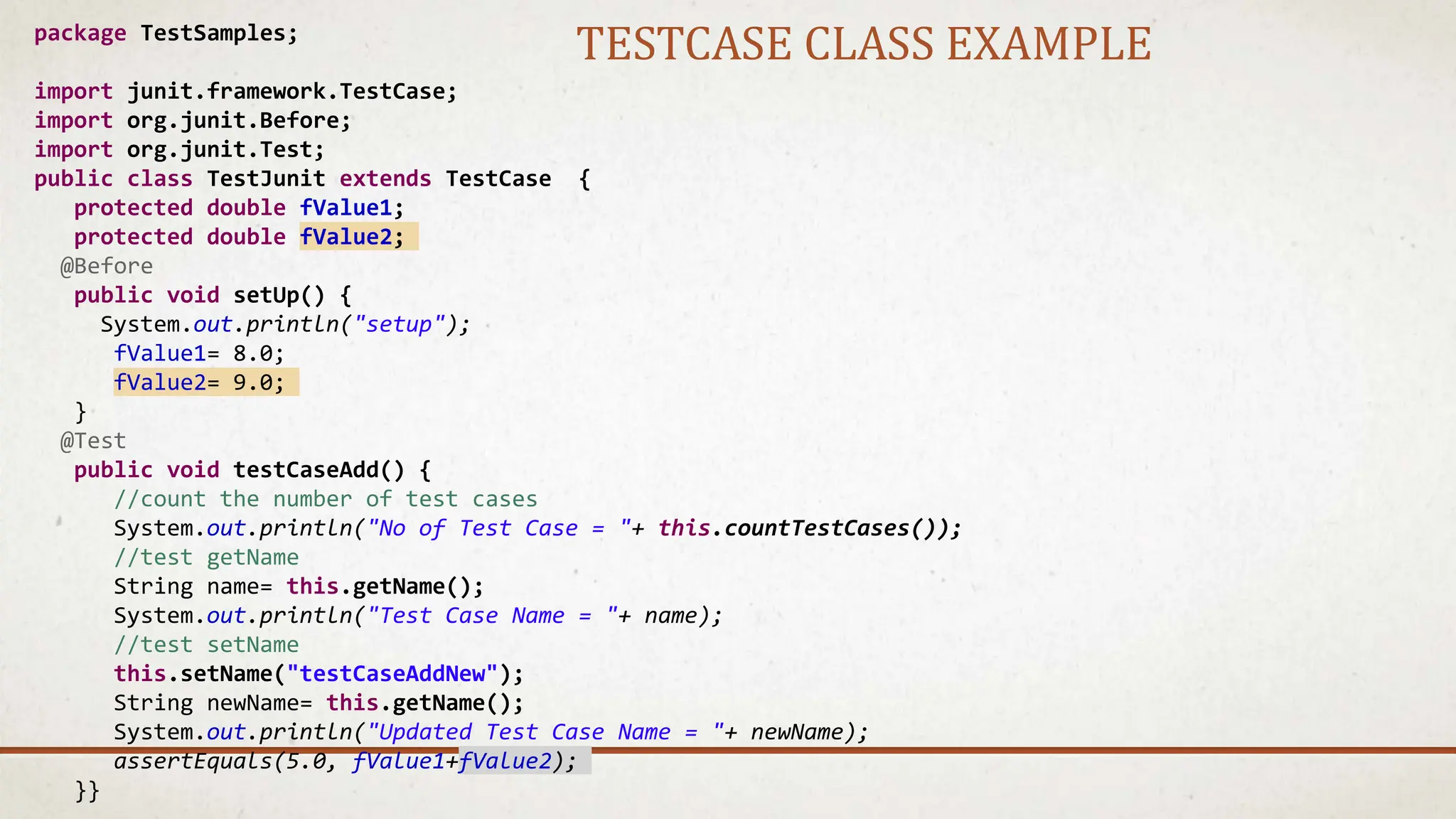 package TestSamples;
import junit.framework.TestCase;
import org.junit.Before;
import org.junit.Test;
public class TestJunit extends TestCase {
protected double fValue1;
protected double fValue2;
@Before
public void setUp() {
System.out.println("setup");
fValue1= 8.0;
fValue2= 9.0;
}
@Test
public void testCaseAdd() {
//count the number of test cases
System.out.println("No of Test Case = "+ this.countTestCases());
//test getName
String name= this.getName();
System.out.println("Test Case Name = "+ name);
//test setName
this.setName("testCaseAddNew");
String newName= this.getName();
System.out.println("Updated Test Case Name = "+ newName);
assertEquals(5.0, fValue1+fValue2);
}}
TESTCASE CLASS EXAMPLE
 