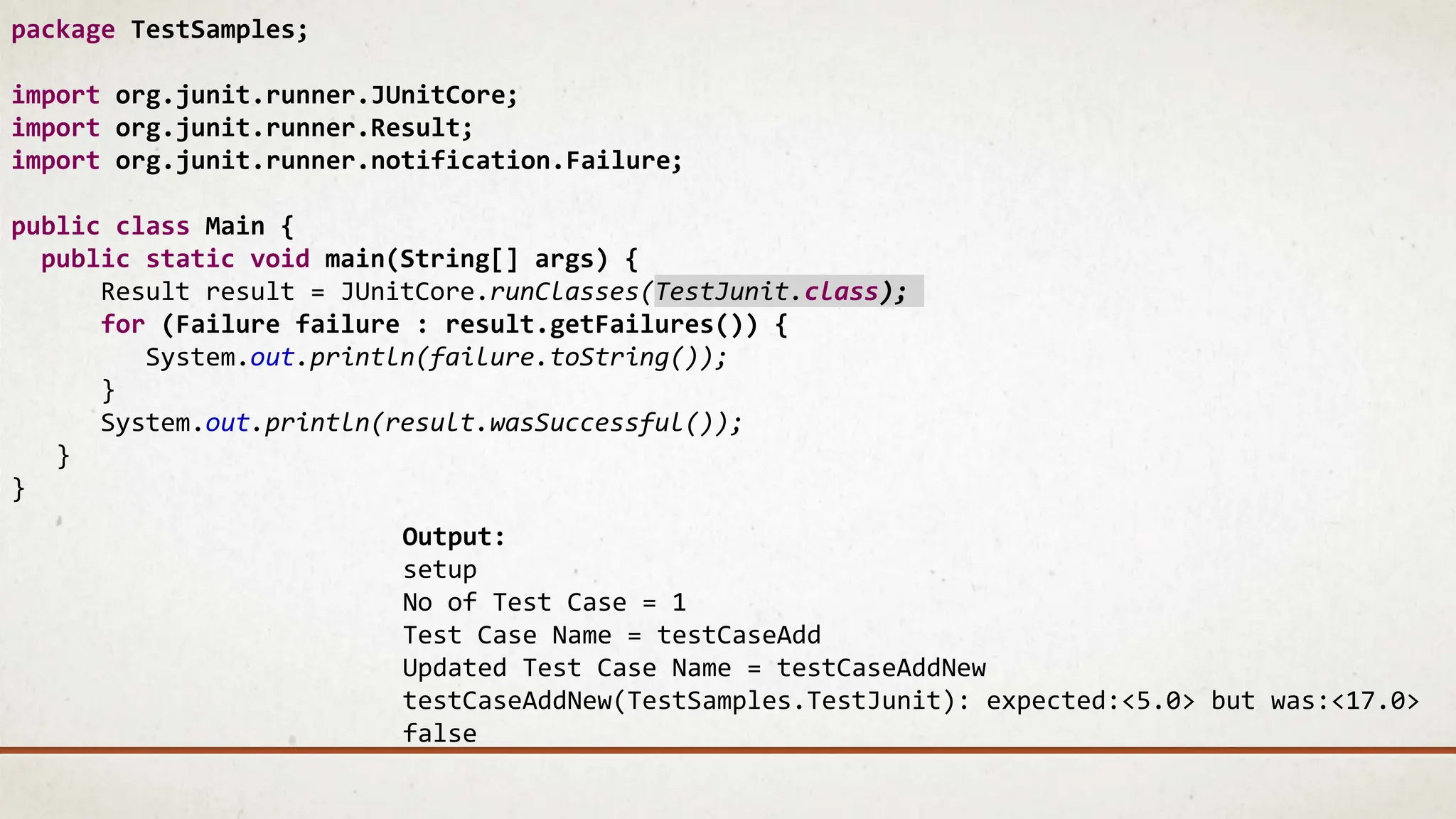 package TestSamples;
import org.junit.runner.JUnitCore;
import org.junit.runner.Result;
import org.junit.runner.notification.Failure;
public class Main {
public static void main(String[] args) {
Result result = JUnitCore.runClasses(TestJunit.class);
for (Failure failure : result.getFailures()) {
System.out.println(failure.toString());
}
System.out.println(result.wasSuccessful());
}
}
Output:
setup
No of Test Case = 1
Test Case Name = testCaseAdd
Updated Test Case Name = testCaseAddNew
testCaseAddNew(TestSamples.TestJunit): expected:<5.0> but was:<17.0>
false
 